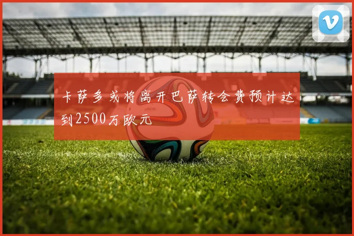 卡萨多或将离开巴萨转会费预计达到2500万欧元