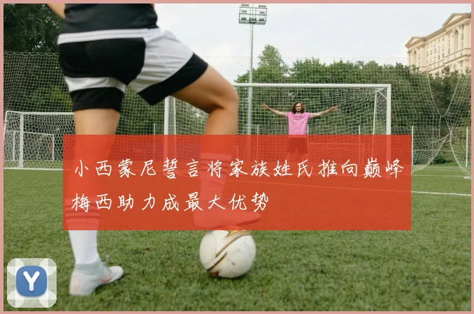 小西蒙尼誓言将家族姓氏推向巅峰梅西助力成最大优势
