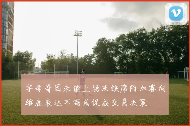 字母哥因未能上场及缺席附加赛向雄鹿表达不满或促成交易决策
