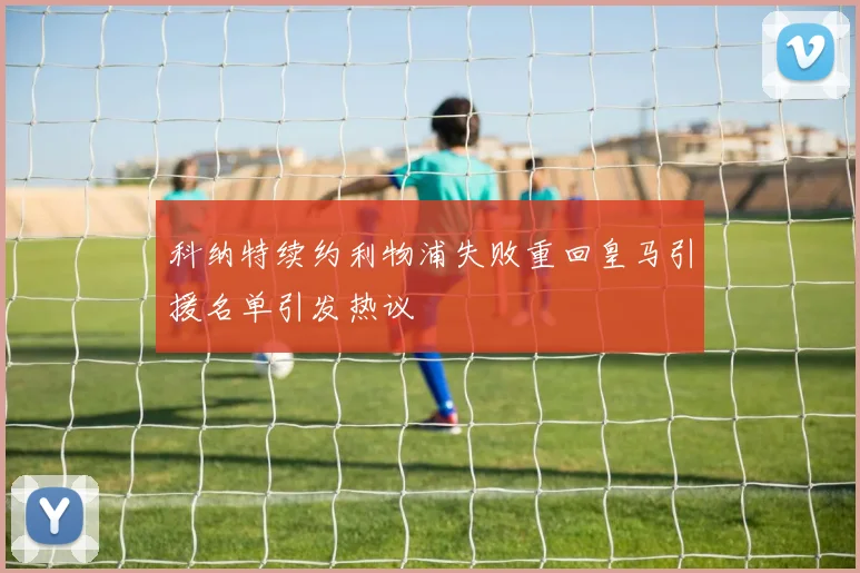 科纳特续约利物浦失败重回皇马引援名单引发热议