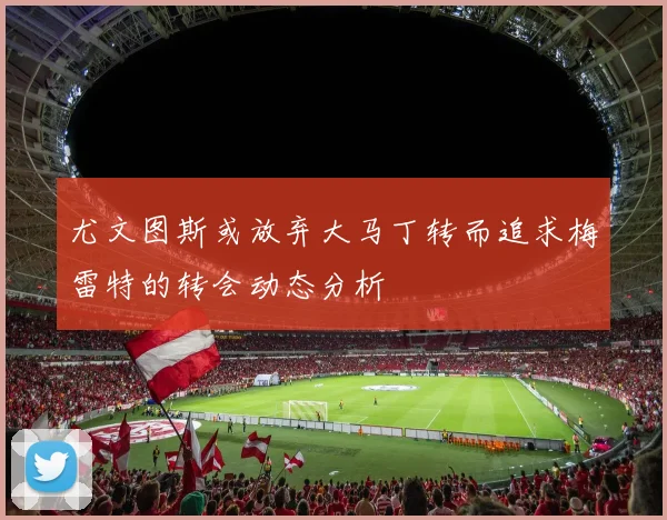 尤文图斯或放弃大马丁转而追求梅雷特的转会动态分析