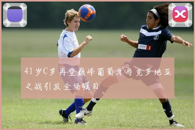 41岁C罗再登巅峰葡萄牙与克罗地亚之战引发全场瞩目