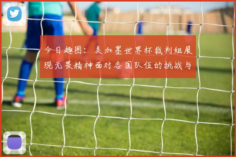 今日趣图：美加墨世界杯裁判组展现无畏精神面对各国队伍的挑战与针对
