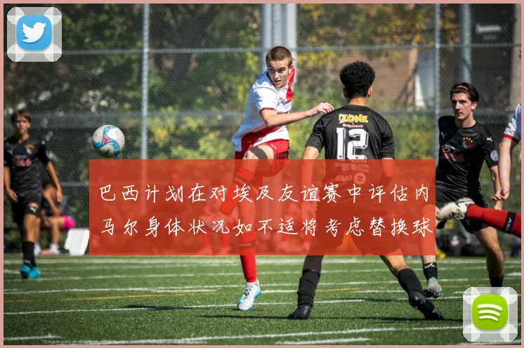 巴西计划在对埃及友谊赛中评估内马尔身体状况如不适将考虑替换球员