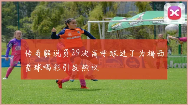 传奇解说员29次高呼球进了为梅西首球喝彩引发热议
