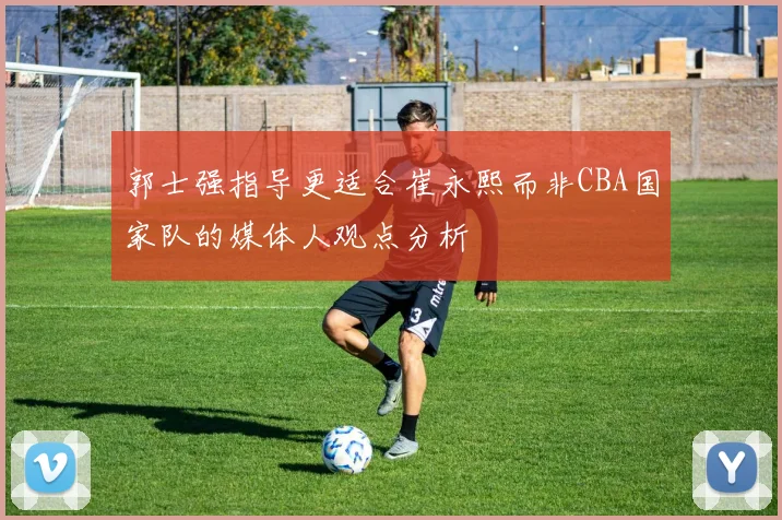 郭士强指导更适合崔永熙而非CBA国家队的媒体人观点分析