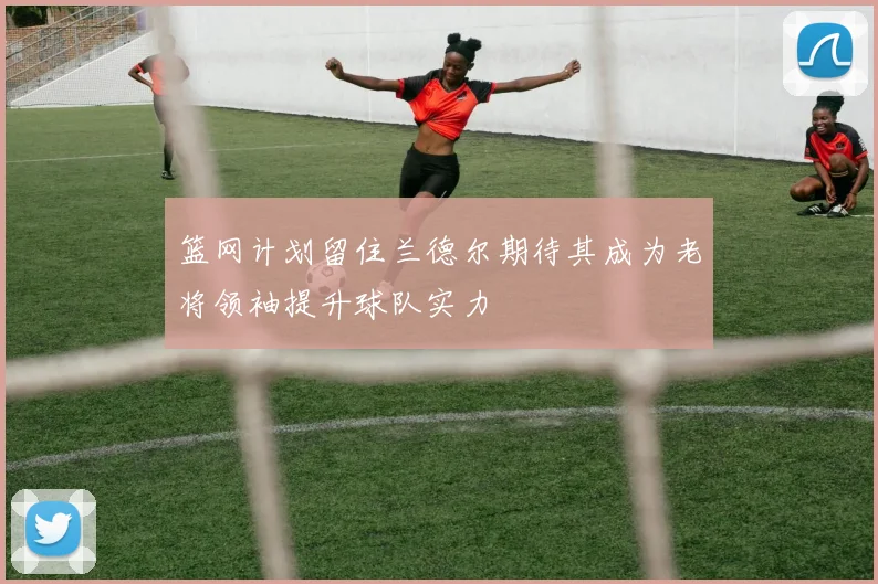 篮网计划留住兰德尔期待其成为老将领袖提升球队实力