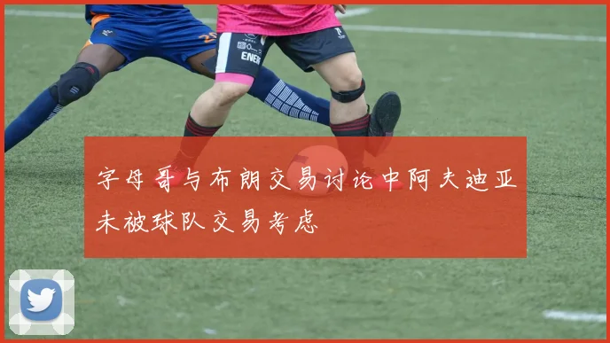 字母哥与布朗交易讨论中阿夫迪亚未被球队交易考虑