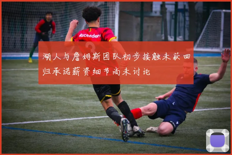 湖人与詹姆斯团队初步接触未获回归承诺薪资细节尚未讨论