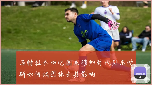 马特拉齐回忆国米穆帅时代贝尼特斯如何试图抹去其影响