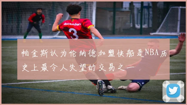 帕金斯认为伦纳德加盟快船是NBA历史上最令人失望的交易之一