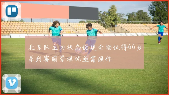 北京队主力状态低迷全场仅得66分系列赛前景堪忧亟需振作
