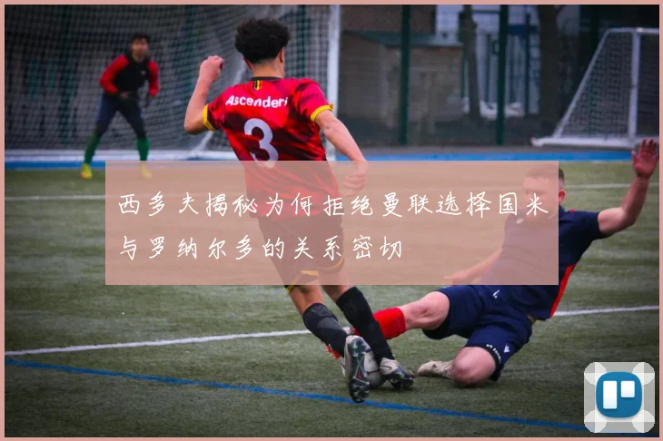 西多夫揭秘为何拒绝曼联选择国米与罗纳尔多的关系密切