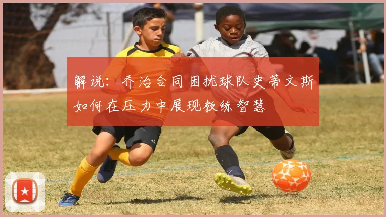 解说：乔治合同困扰球队史蒂文斯如何在压力中展现教练智慧