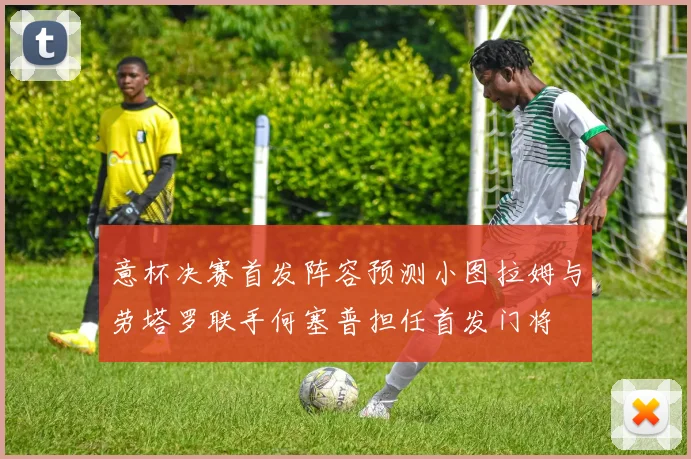 意杯决赛首发阵容预测小图拉姆与劳塔罗联手何塞普担任首发门将