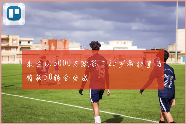 米兰以3000万欧签下25岁希拉皇马将获50转会分成