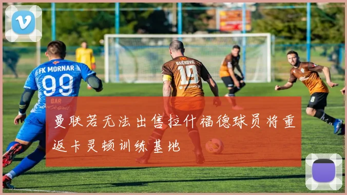 曼联若无法出售拉什福德球员将重返卡灵顿训练基地