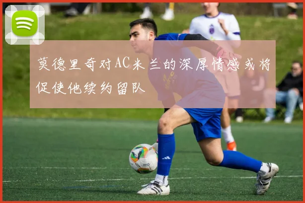 莫德里奇对AC米兰的深厚情感或将促使他续约留队