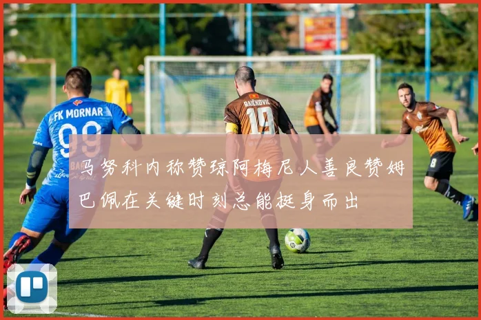 马努科内称赞琼阿梅尼人善良赞姆巴佩在关键时刻总能挺身而出