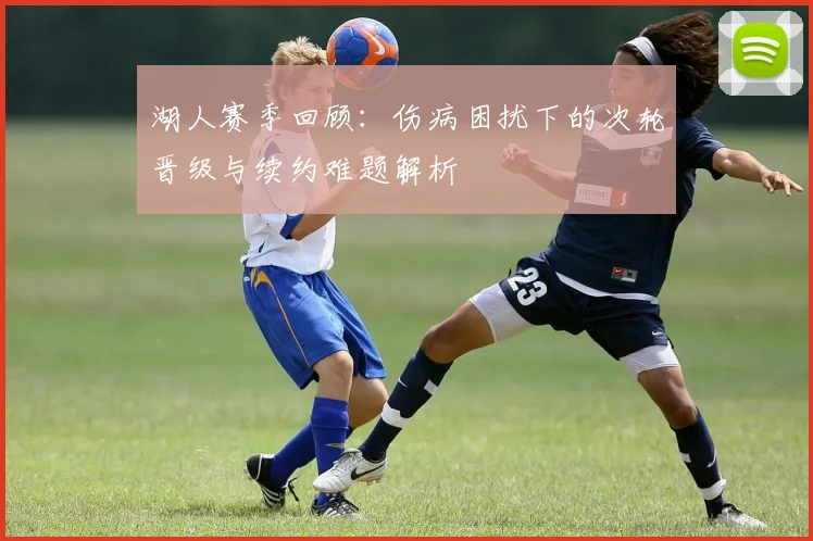 湖人赛季回顾：伤病困扰下的次轮晋级与续约难题解析