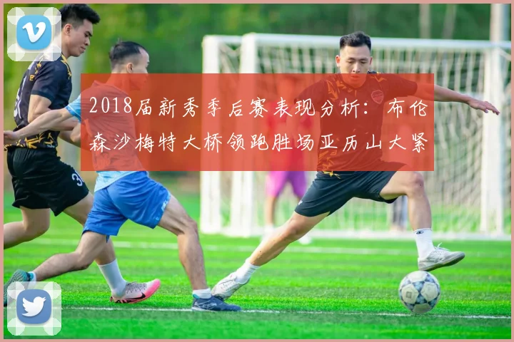 2018届新秀季后赛表现分析：布伦森沙梅特大桥领跑胜场亚历山大紧随其后