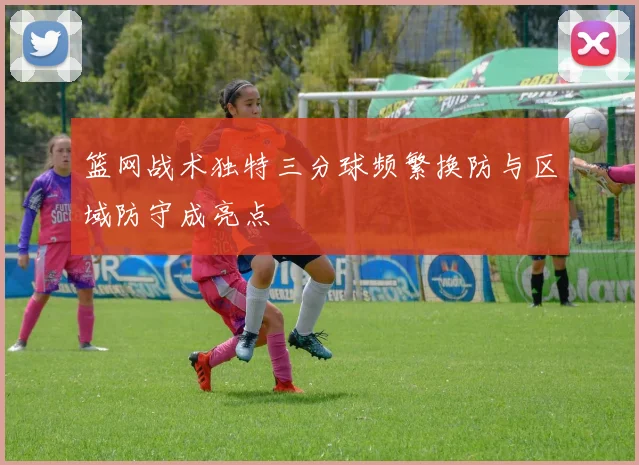 篮网战术独特三分球频繁换防与区域防守成亮点