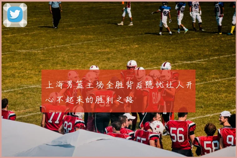 上海男篮主场全胜背后隐忧让人开心不起来的胜利之路