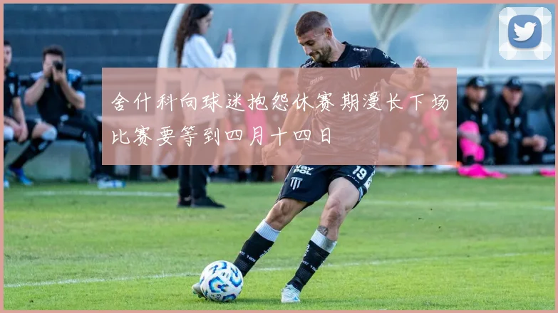 舍什科向球迷抱怨休赛期漫长下场比赛要等到四月十四日