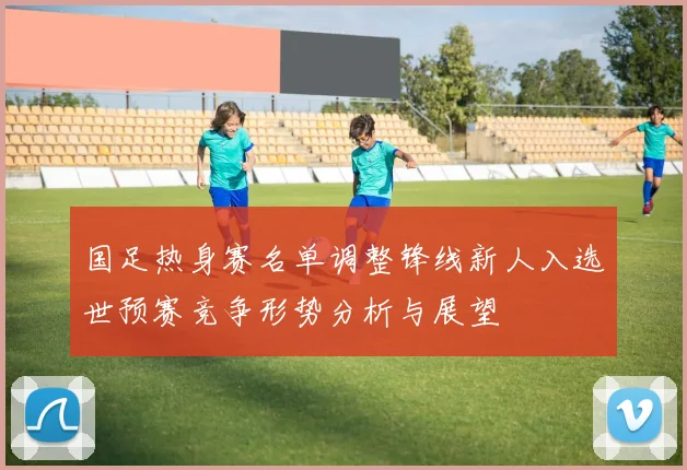 国足热身赛名单调整锋线新人入选世预赛竞争形势分析与展望